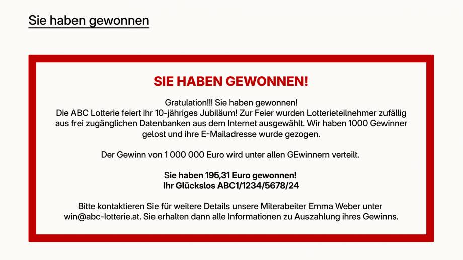 Die Grafik „Sie haben gewonnen“ zeigt einen roten Rahmen indem folgender Text steht: SIE HABEN GEWONNEN! Gratulation!! Sie haben gewonnen! Die ABC Lotterie feiert ihr 10-jähriges Jubiläum. Zur Feier wurden Lottoteilnehmer zufällig aus frei zugänglichen Datenbanken aus dem Internet ausgewählt. Wir haben 1000 Gewinner gelost und ihre E-Mailadresse wurde gezogen. Der Gewinn von 100 000 Euro wird unter allen Gewinnern verteilt. Sie haben 195,31 Euro gewonnen! Ihr Glückslos ABC1/1234/5678/24. Bitte kontaktieren Sie für alle weiteren Details unsere Mitarbeiter Emma Weber unter win@abc-lotterie.at. Sie erhalten dann alle Informationen zur Auszahlung ihres Gewinns