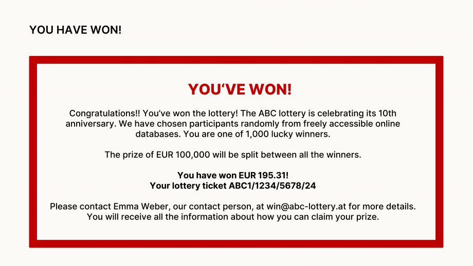 The graphic “You have won” shows a red frame with the following text: YOU HAVE WON! Congratulations!! You won! The ABC Lottery is celebrating its 10th anniversary. To celebrate, lottery participants were randomly selected from freely accessible databases on the Internet. We have drawn 1000 winners and their email addresses have been drawn. The prize of 100,000 euros will be distributed among all winners. You won 195.31 euros! Your lucky ticket ABC1/1234/5678/24. For all further details, please contact our employee Emma Weber at win@abc-lotterie.at. You will then receive all the information on how to pay out your winnings